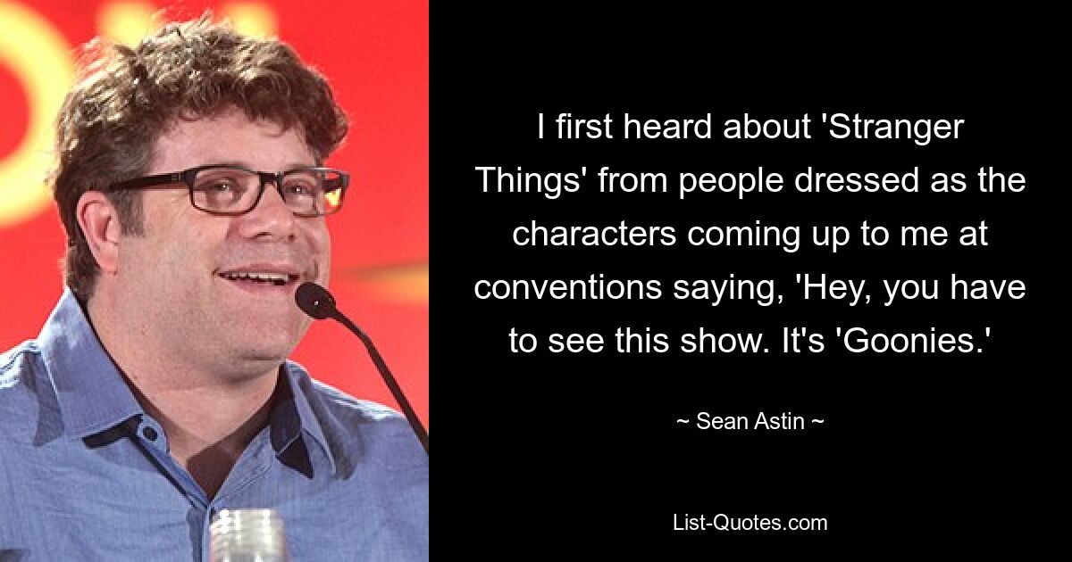 I first heard about 'Stranger Things' from people dressed as the characters coming up to me at conventions saying, 'Hey, you have to see this show. It's 'Goonies.' — © Sean Astin