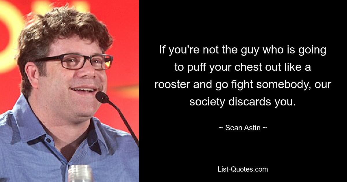 If you're not the guy who is going to puff your chest out like a rooster and go fight somebody, our society discards you. — © Sean Astin