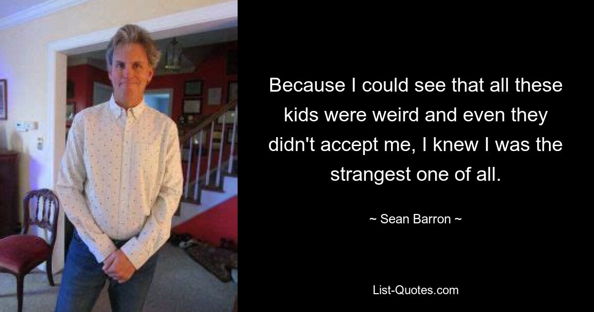 Because I could see that all these kids were weird and even they didn't accept me, I knew I was the strangest one of all. — © Sean Barron