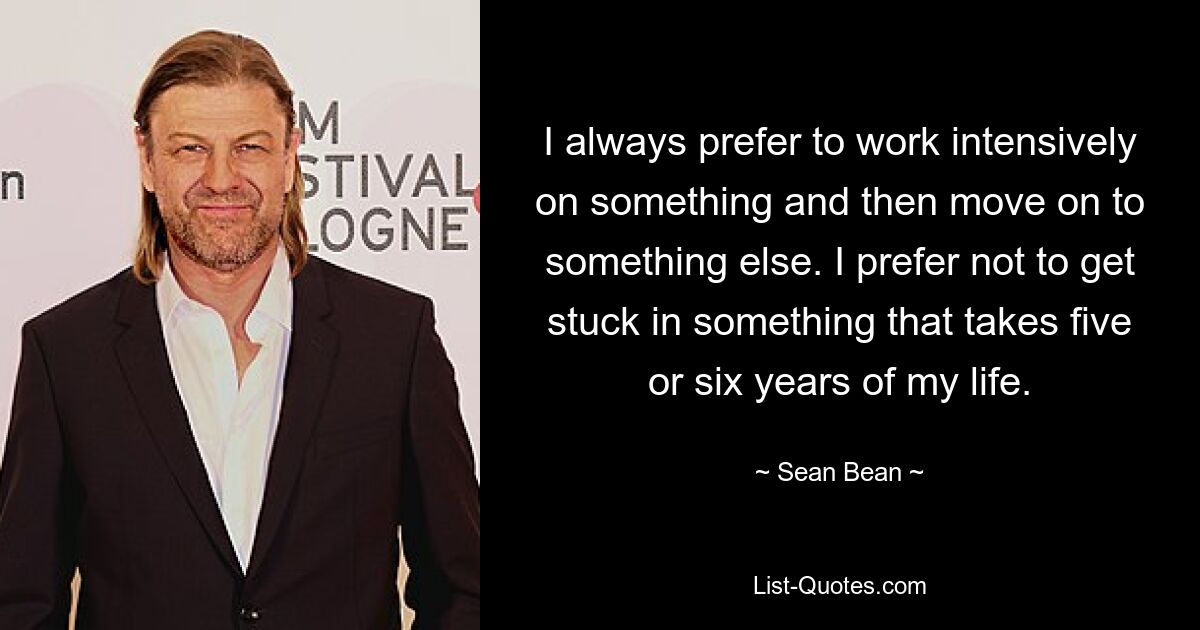 I always prefer to work intensively on something and then move on to something else. I prefer not to get stuck in something that takes five or six years of my life. — © Sean Bean