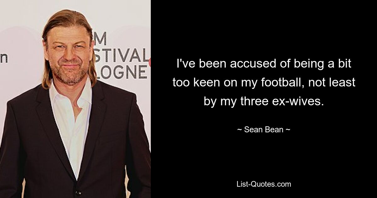 I've been accused of being a bit too keen on my football, not least by my three ex-wives. — © Sean Bean