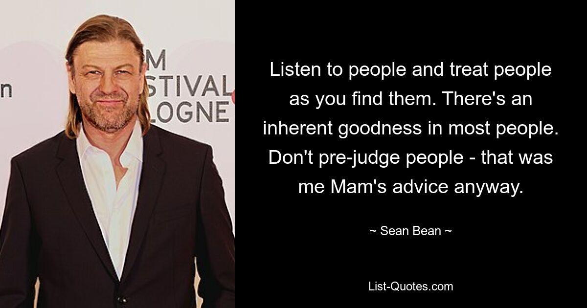 Listen to people and treat people as you find them. There's an inherent goodness in most people. Don't pre-judge people - that was me Mam's advice anyway. — © Sean Bean