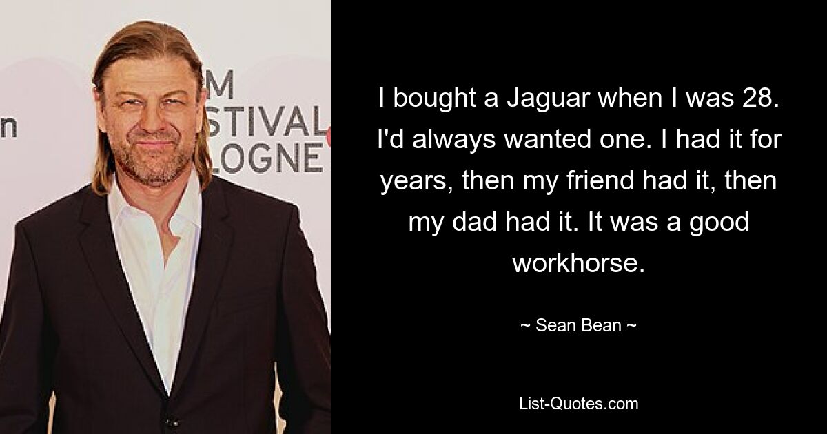 I bought a Jaguar when I was 28. I'd always wanted one. I had it for years, then my friend had it, then my dad had it. It was a good workhorse. — © Sean Bean