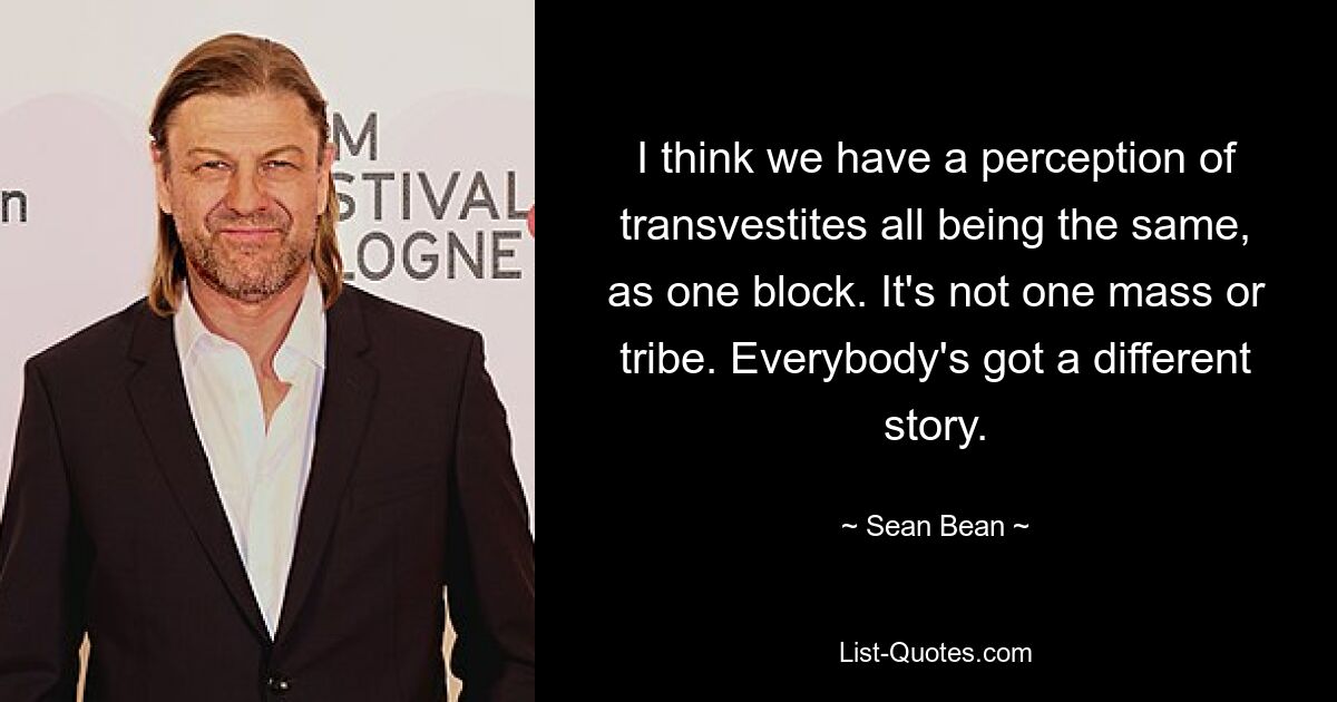 I think we have a perception of transvestites all being the same, as one block. It's not one mass or tribe. Everybody's got a different story. — © Sean Bean