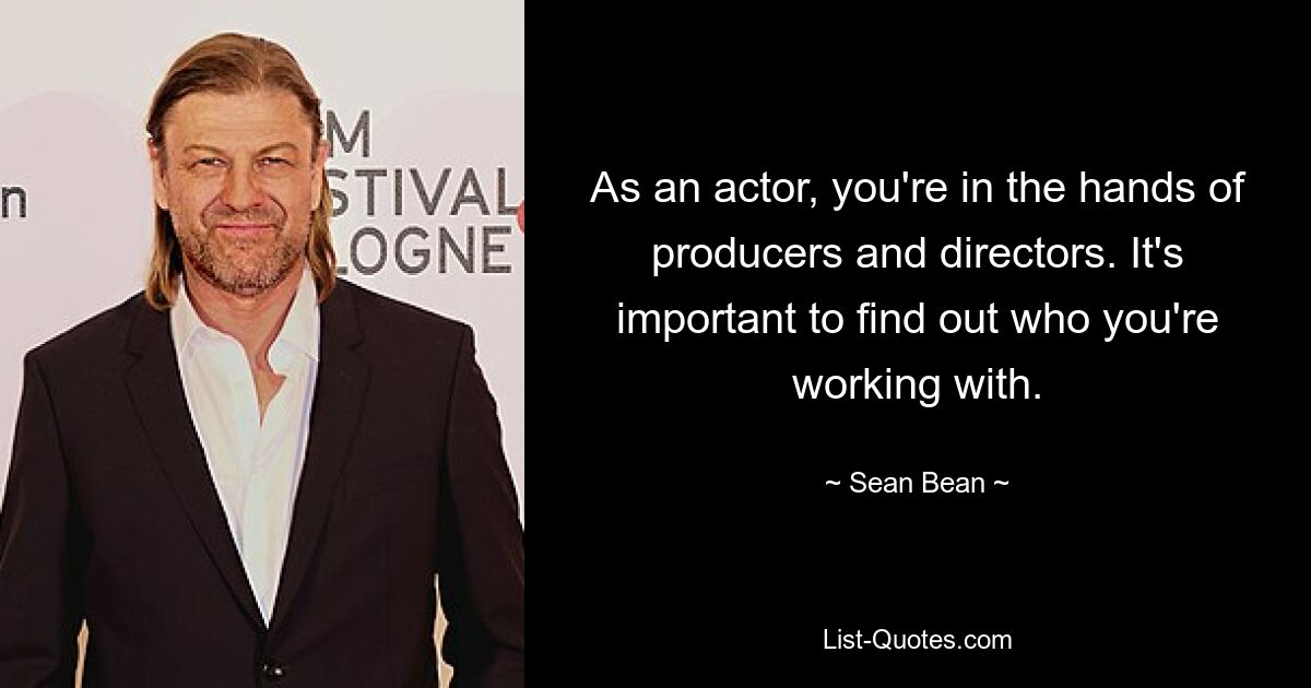 As an actor, you're in the hands of producers and directors. It's important to find out who you're working with. — © Sean Bean