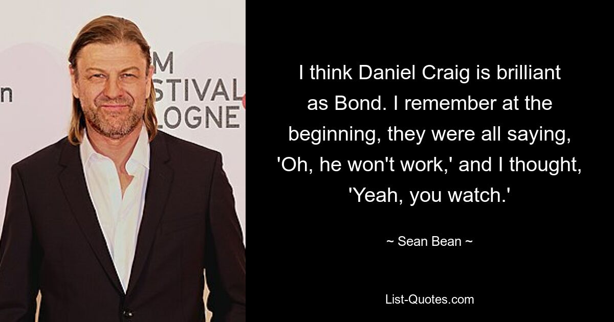 I think Daniel Craig is brilliant as Bond. I remember at the beginning, they were all saying, 'Oh, he won't work,' and I thought, 'Yeah, you watch.' — © Sean Bean