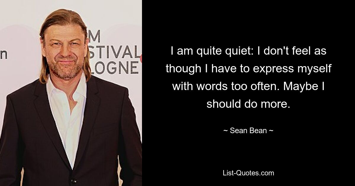 I am quite quiet: I don't feel as though I have to express myself with words too often. Maybe I should do more. — © Sean Bean