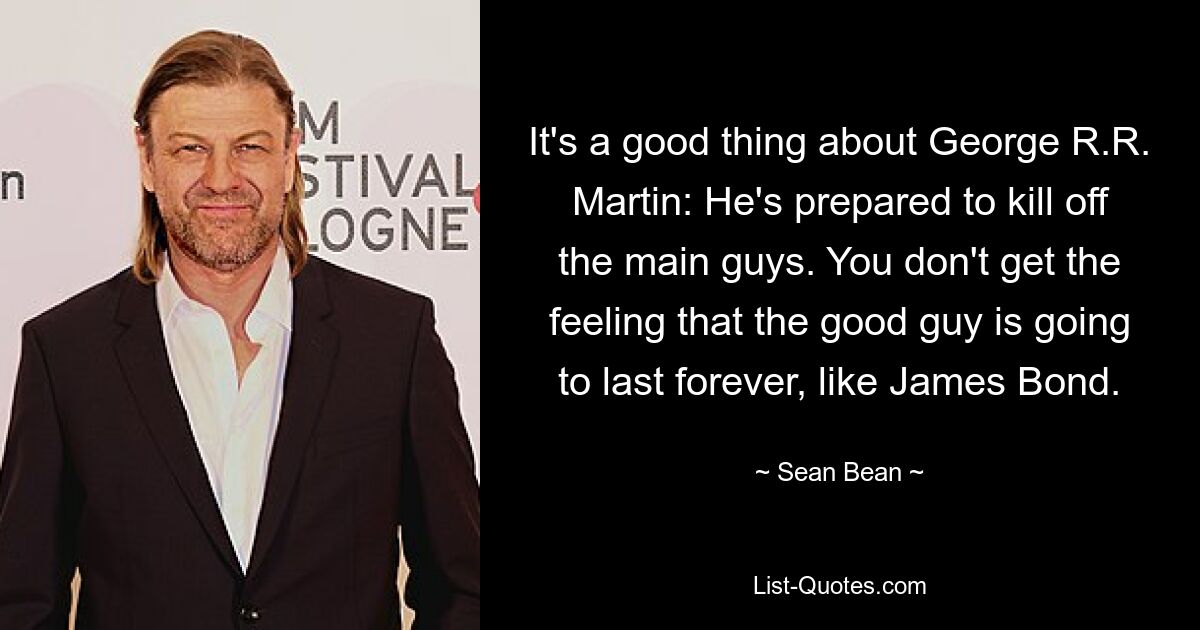 It's a good thing about George R.R. Martin: He's prepared to kill off the main guys. You don't get the feeling that the good guy is going to last forever, like James Bond. — © Sean Bean