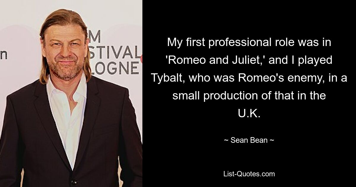 My first professional role was in 'Romeo and Juliet,' and I played Tybalt, who was Romeo's enemy, in a small production of that in the U.K. — © Sean Bean