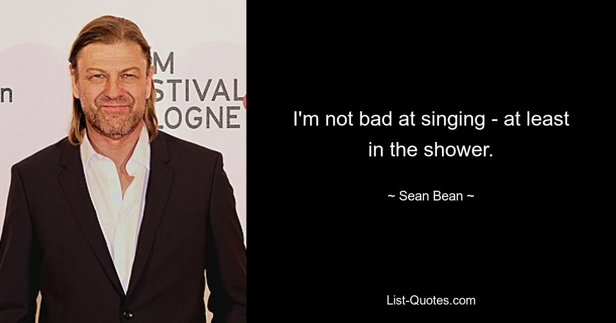 I'm not bad at singing - at least in the shower. — © Sean Bean