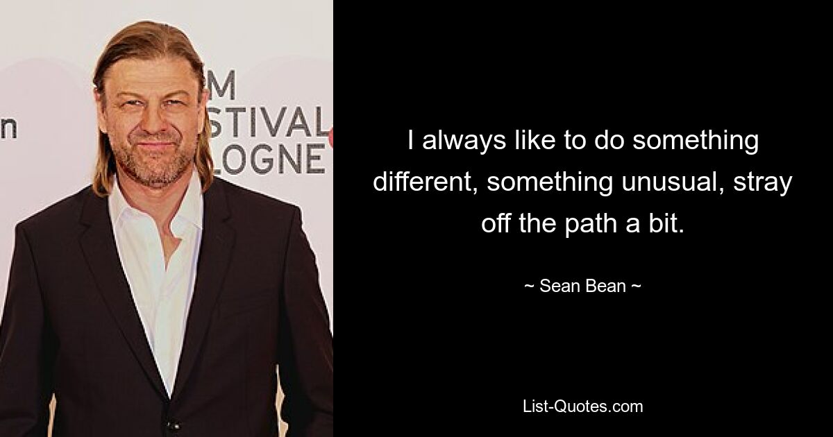 I always like to do something different, something unusual, stray off the path a bit. — © Sean Bean