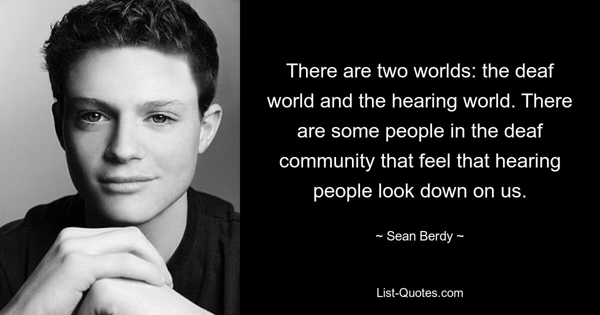 There are two worlds: the deaf world and the hearing world. There are some people in the deaf community that feel that hearing people look down on us. — © Sean Berdy