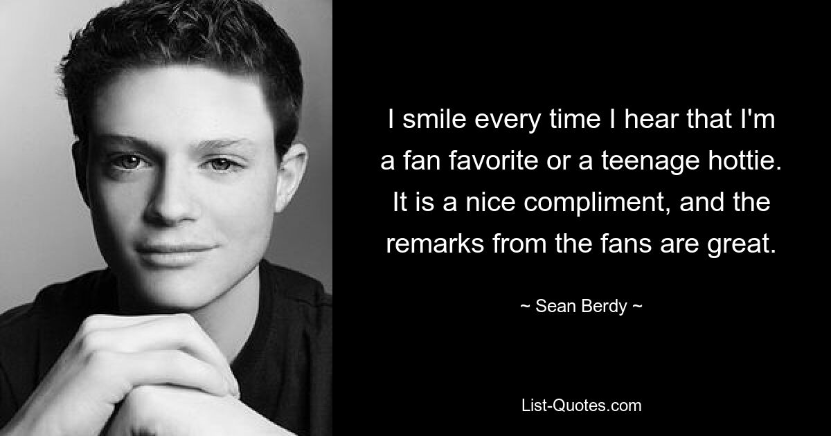 I smile every time I hear that I'm a fan favorite or a teenage hottie. It is a nice compliment, and the remarks from the fans are great. — © Sean Berdy