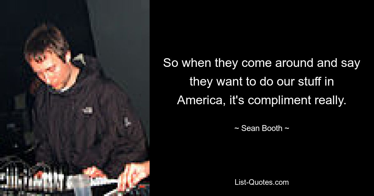 So when they come around and say they want to do our stuff in America, it's compliment really. — © Sean Booth