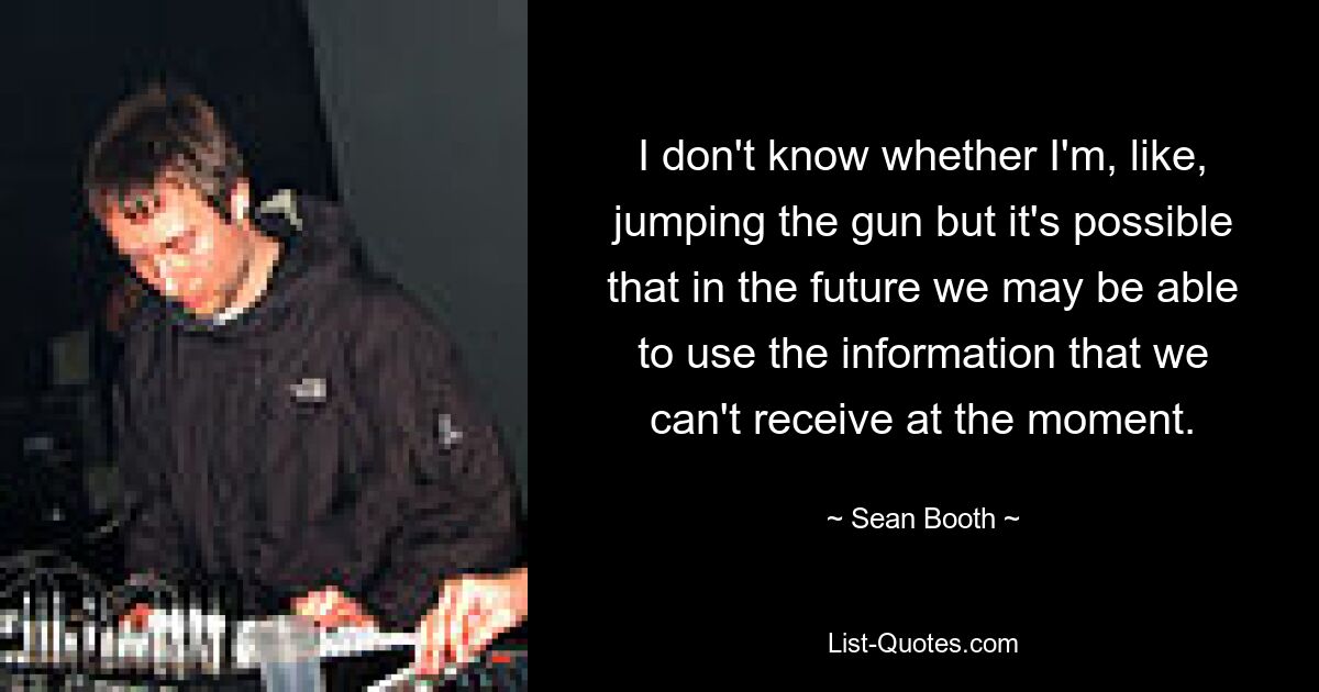 I don't know whether I'm, like, jumping the gun but it's possible that in the future we may be able to use the information that we can't receive at the moment. — © Sean Booth