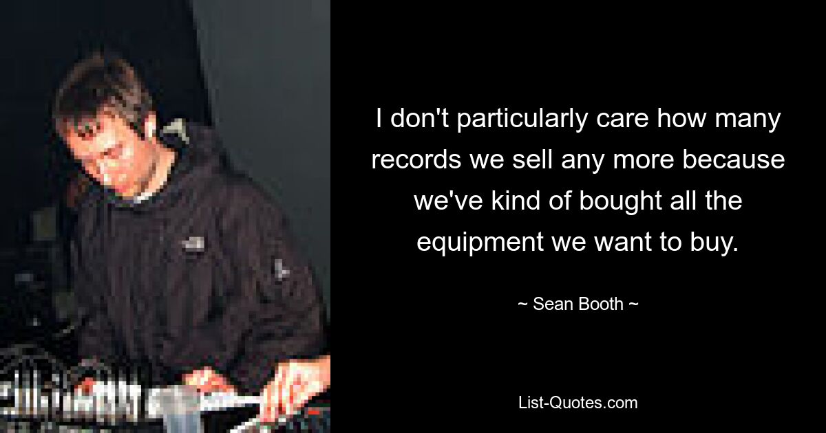 I don't particularly care how many records we sell any more because we've kind of bought all the equipment we want to buy. — © Sean Booth