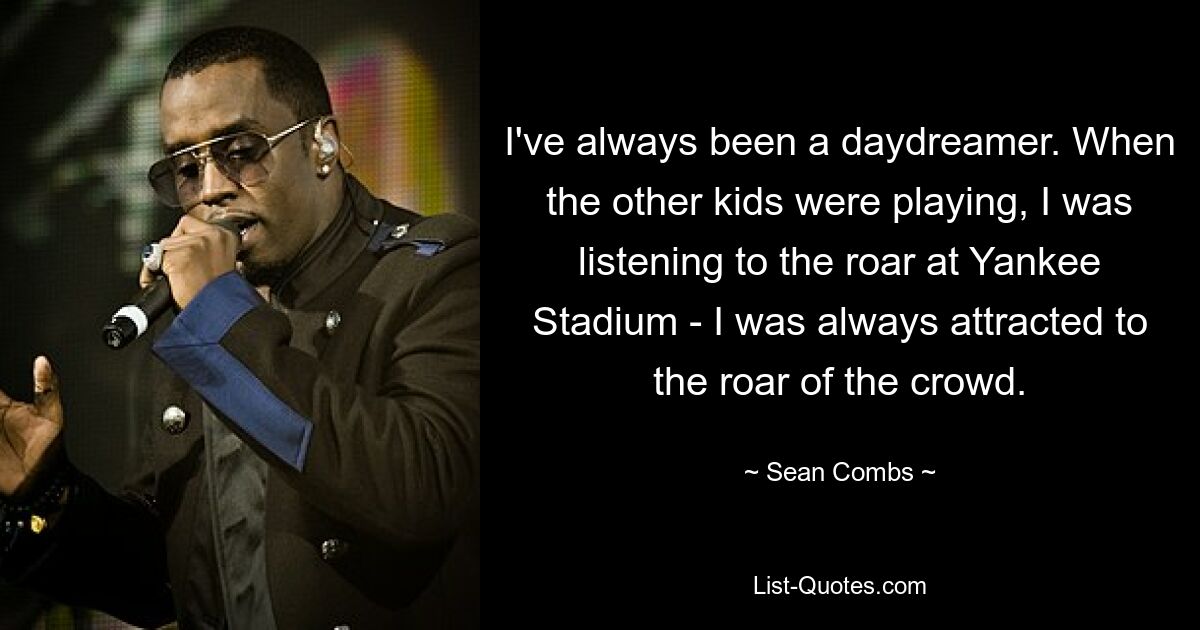 I've always been a daydreamer. When the other kids were playing, I was listening to the roar at Yankee Stadium - I was always attracted to the roar of the crowd. — © Sean Combs