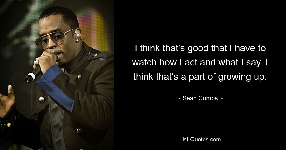 I think that's good that I have to watch how I act and what I say. I think that's a part of growing up. — © Sean Combs