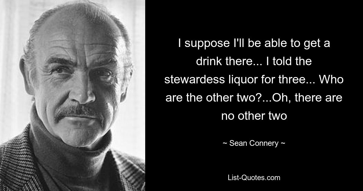 I suppose I'll be able to get a drink there... I told the stewardess liquor for three... Who are the other two?...Oh, there are no other two — © Sean Connery