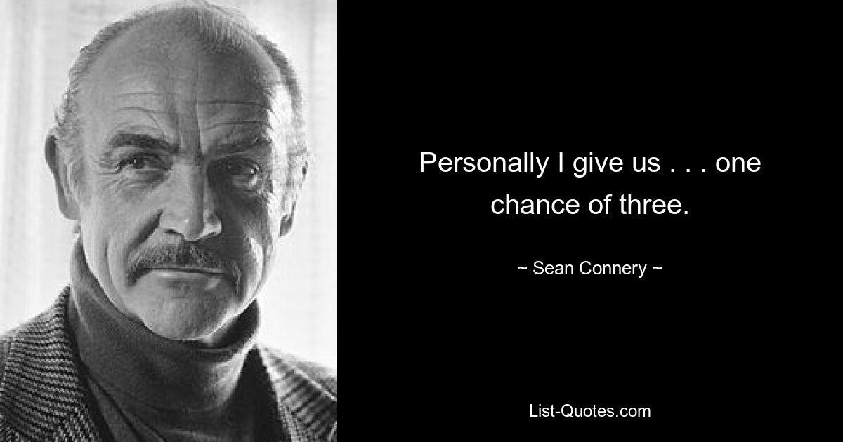 Personally I give us . . . one chance of three. — © Sean Connery