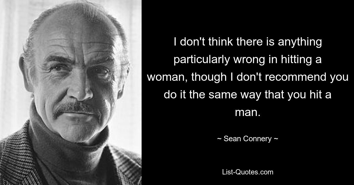 I don't think there is anything particularly wrong in hitting a woman, though I don't recommend you do it the same way that you hit a man. — © Sean Connery