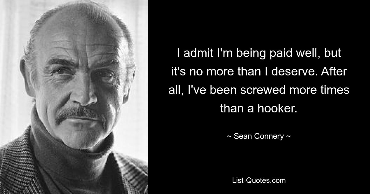 I admit I'm being paid well, but it's no more than I deserve. After all, I've been screwed more times than a hooker. — © Sean Connery