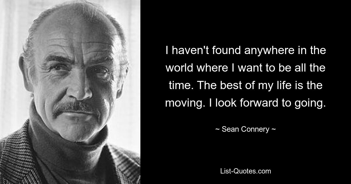 I haven't found anywhere in the world where I want to be all the time. The best of my life is the moving. I look forward to going. — © Sean Connery