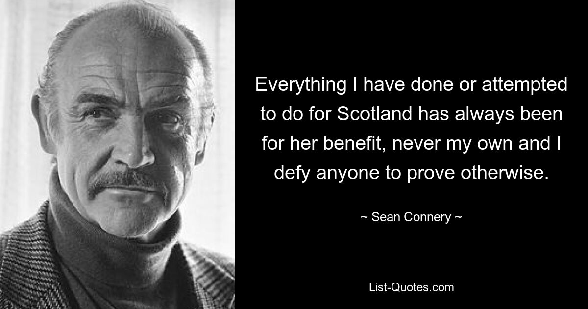 Everything I have done or attempted to do for Scotland has always been for her benefit, never my own and I defy anyone to prove otherwise. — © Sean Connery