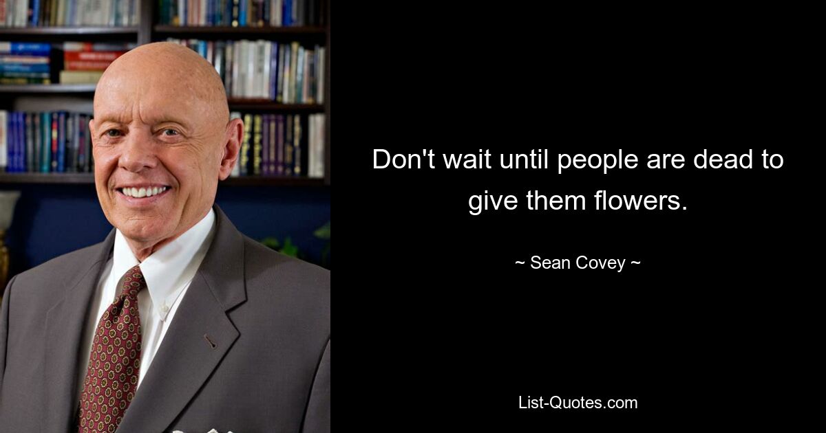 Don't wait until people are dead to give them flowers. — © Sean Covey