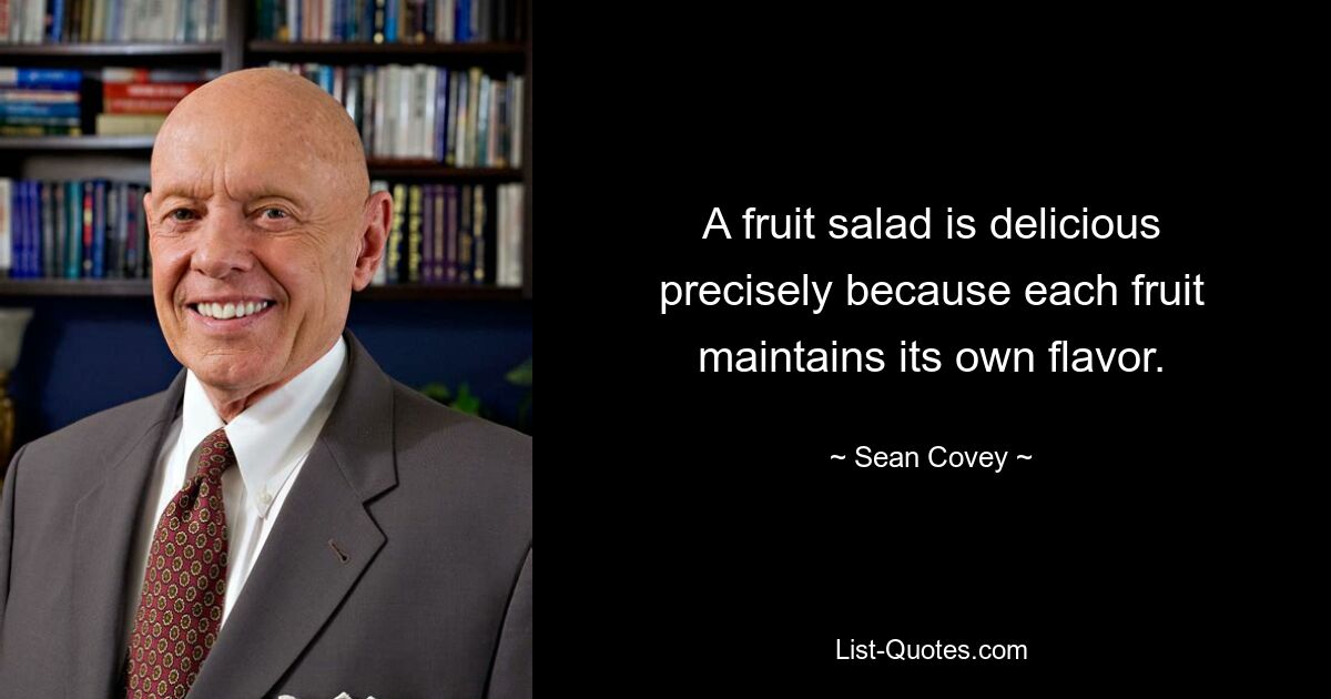 A fruit salad is delicious precisely because each fruit maintains its own flavor. — © Sean Covey