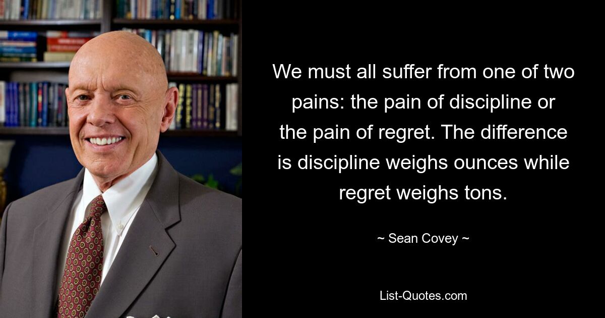 We must all suffer from one of two pains: the pain of discipline or the pain of regret. The difference is discipline weighs ounces while regret weighs tons. — © Sean Covey