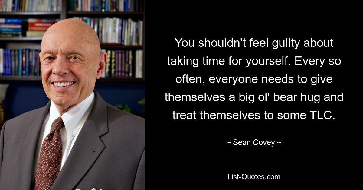 You shouldn't feel guilty about taking time for yourself. Every so often, everyone needs to give themselves a big ol' bear hug and treat themselves to some TLC. — © Sean Covey