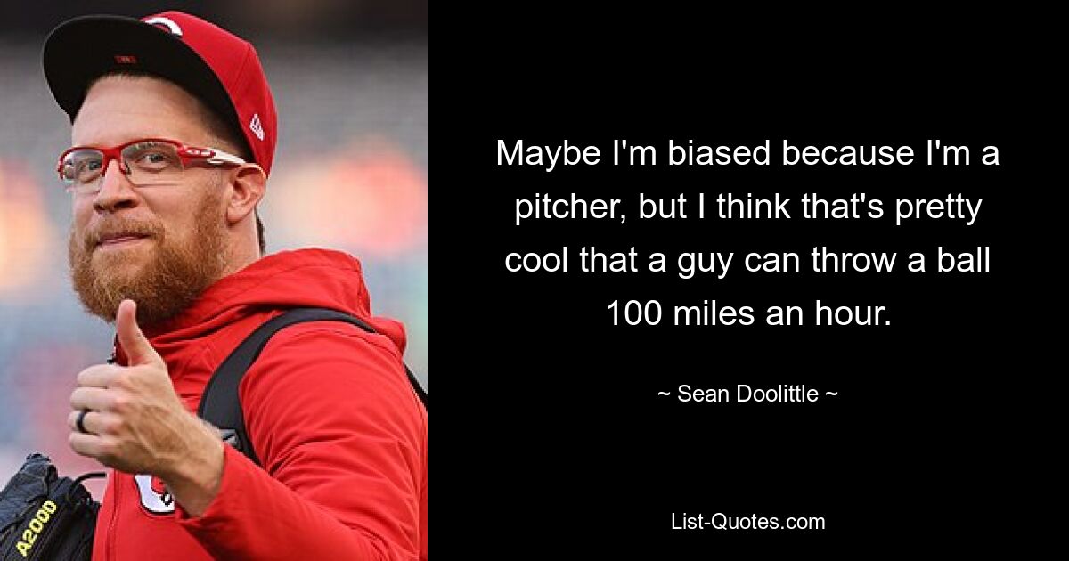 Maybe I'm biased because I'm a pitcher, but I think that's pretty cool that a guy can throw a ball 100 miles an hour. — © Sean Doolittle