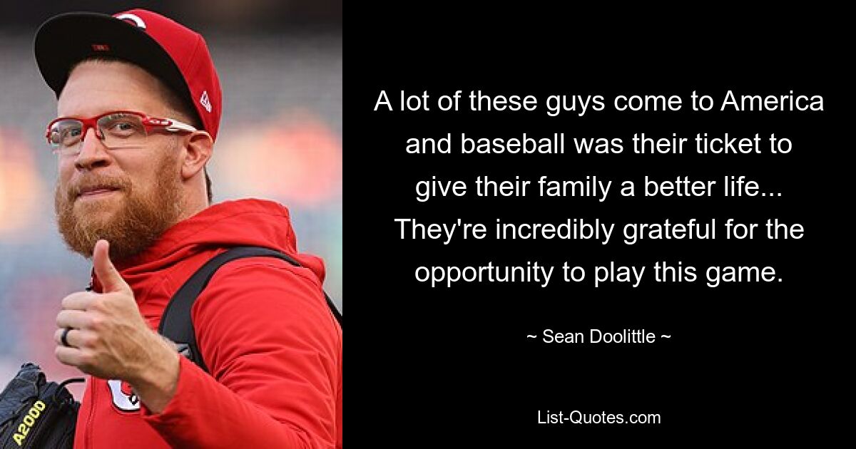 A lot of these guys come to America and baseball was their ticket to give their family a better life... They're incredibly grateful for the opportunity to play this game. — © Sean Doolittle