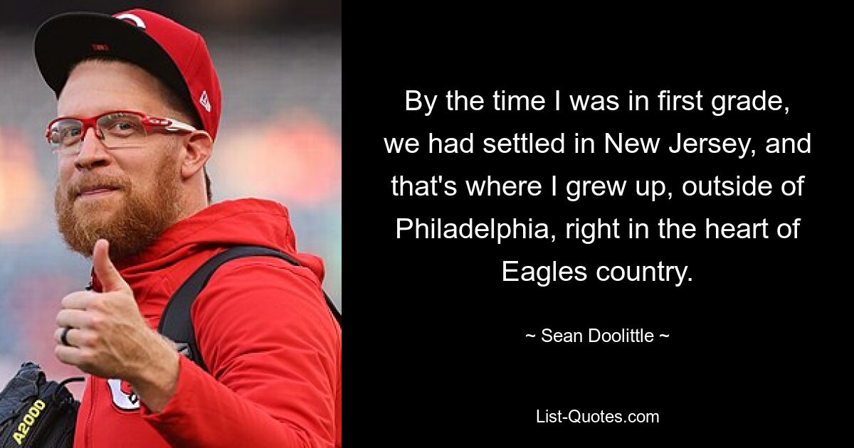 By the time I was in first grade, we had settled in New Jersey, and that's where I grew up, outside of Philadelphia, right in the heart of Eagles country. — © Sean Doolittle