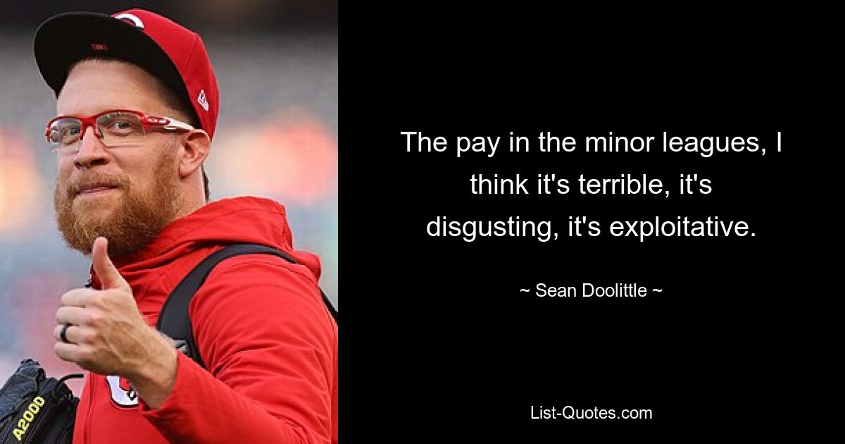 The pay in the minor leagues, I think it's terrible, it's disgusting, it's exploitative. — © Sean Doolittle