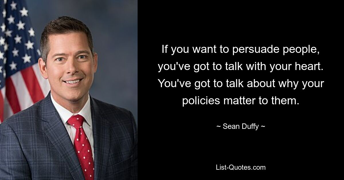 If you want to persuade people, you've got to talk with your heart. You've got to talk about why your policies matter to them. — © Sean Duffy