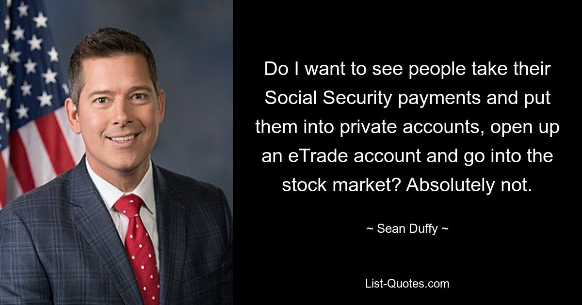 Do I want to see people take their Social Security payments and put them into private accounts, open up an eTrade account and go into the stock market? Absolutely not. — © Sean Duffy