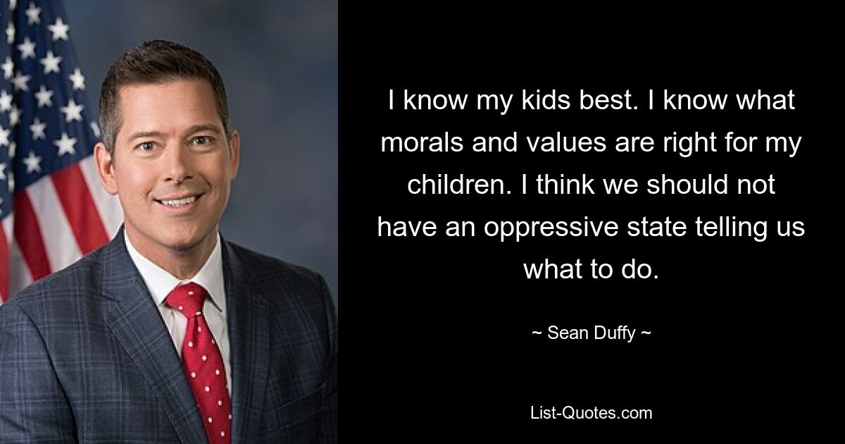 I know my kids best. I know what morals and values are right for my children. I think we should not have an oppressive state telling us what to do. — © Sean Duffy