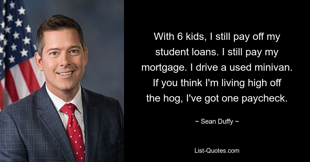 With 6 kids, I still pay off my student loans. I still pay my mortgage. I drive a used minivan. If you think I'm living high off the hog, I've got one paycheck. — © Sean Duffy