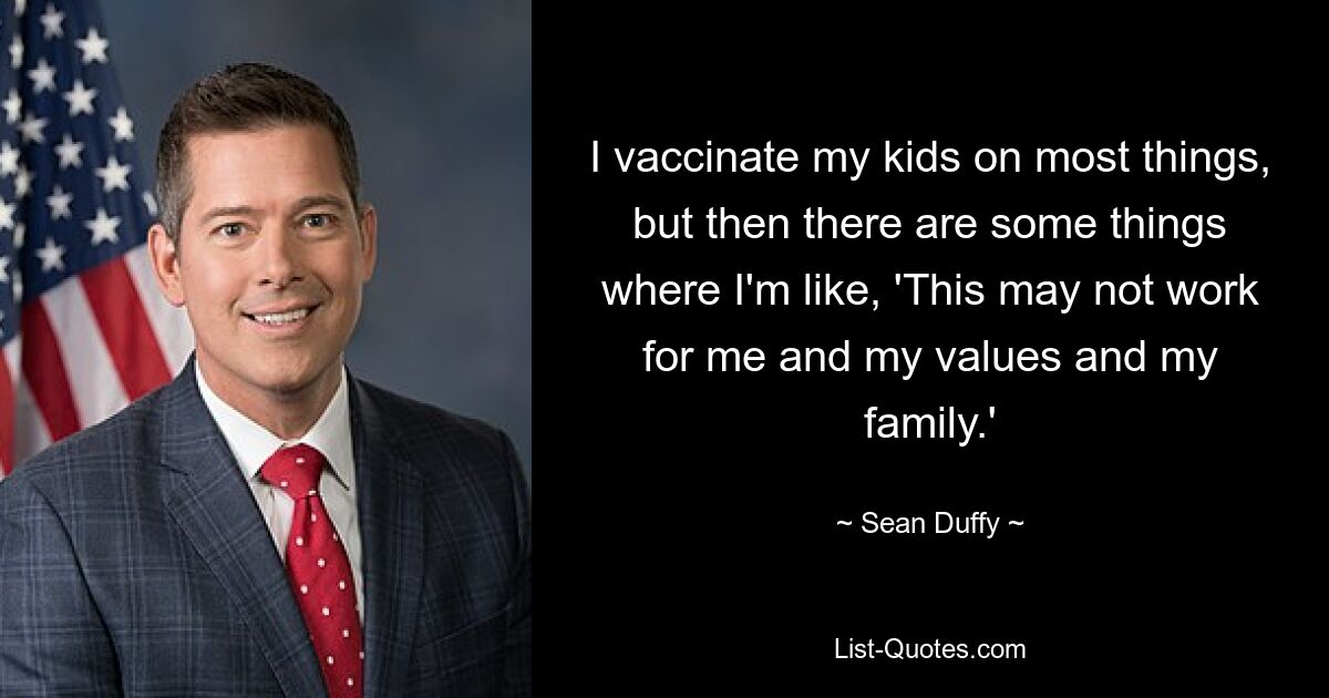 I vaccinate my kids on most things, but then there are some things where I'm like, 'This may not work for me and my values and my family.' — © Sean Duffy