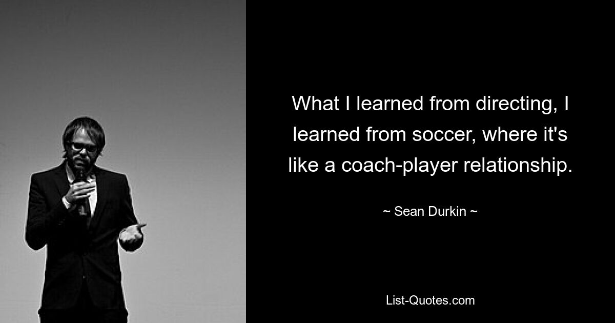 What I learned from directing, I learned from soccer, where it's like a coach-player relationship. — © Sean Durkin