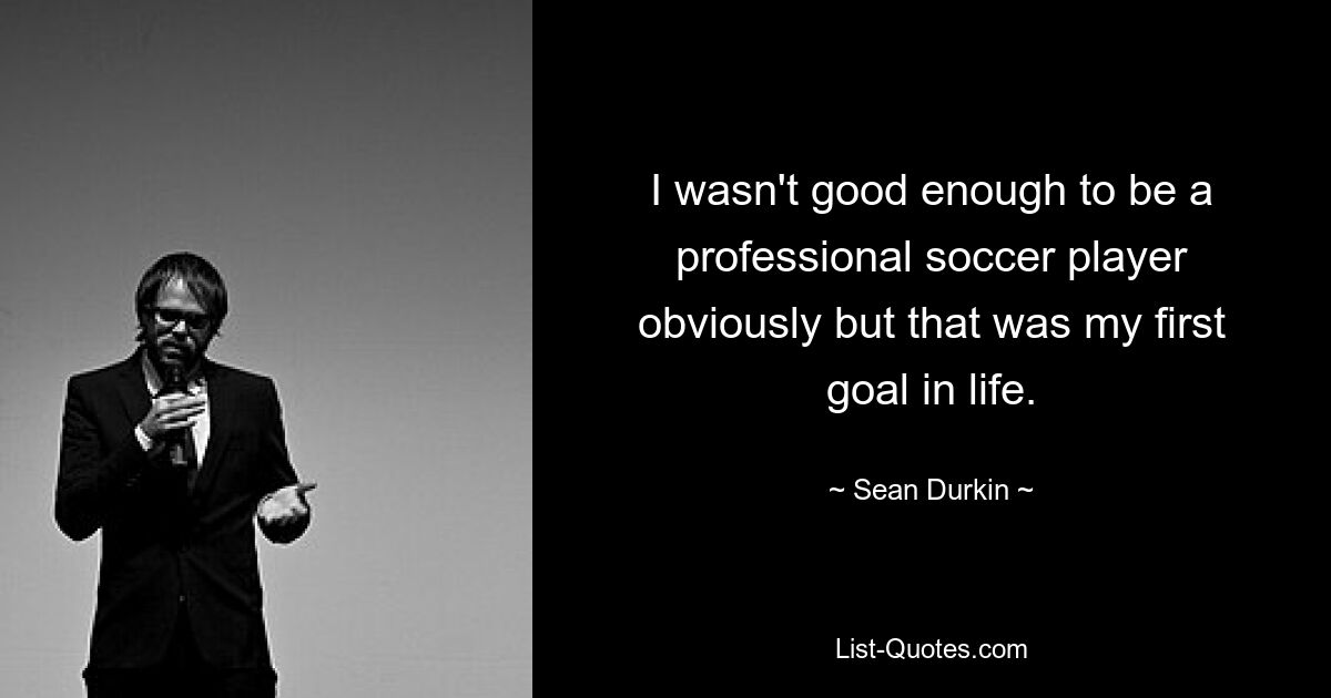 I wasn't good enough to be a professional soccer player obviously but that was my first goal in life. — © Sean Durkin