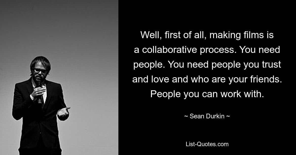 Well, first of all, making films is a collaborative process. You need people. You need people you trust and love and who are your friends. People you can work with. — © Sean Durkin