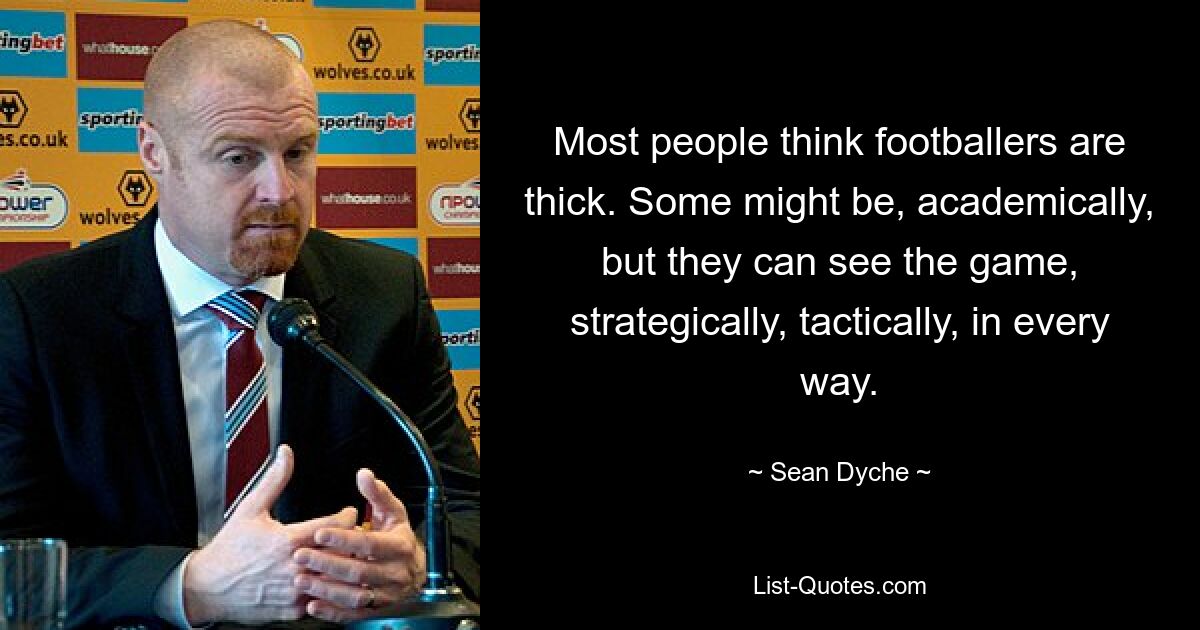 Most people think footballers are thick. Some might be, academically, but they can see the game, strategically, tactically, in every way. — © Sean Dyche