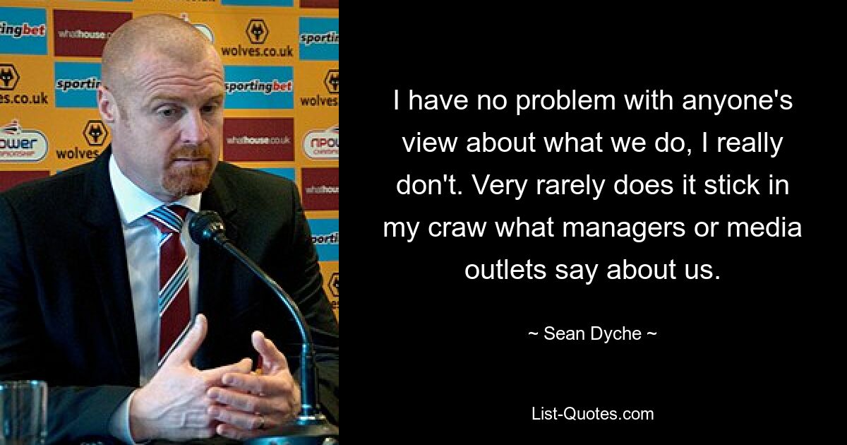 I have no problem with anyone's view about what we do, I really don't. Very rarely does it stick in my craw what managers or media outlets say about us. — © Sean Dyche