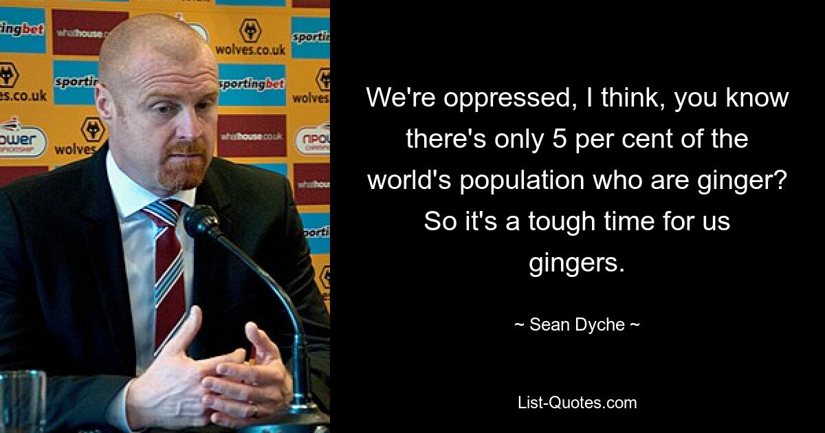 We're oppressed, I think, you know there's only 5 per cent of the world's population who are ginger? So it's a tough time for us gingers. — © Sean Dyche