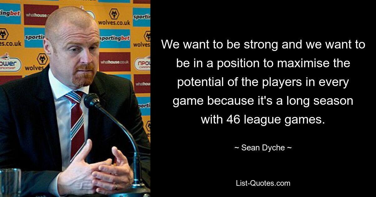 We want to be strong and we want to be in a position to maximise the potential of the players in every game because it's a long season with 46 league games. — © Sean Dyche