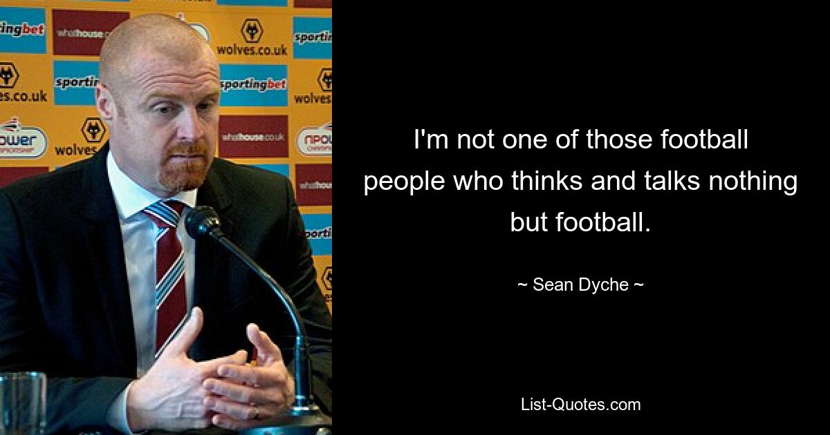 I'm not one of those football people who thinks and talks nothing but football. — © Sean Dyche