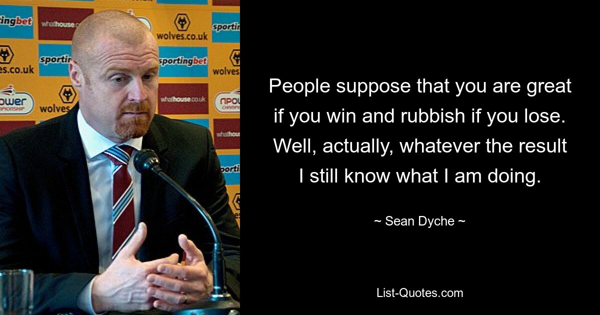 People suppose that you are great if you win and rubbish if you lose. Well, actually, whatever the result I still know what I am doing. — © Sean Dyche